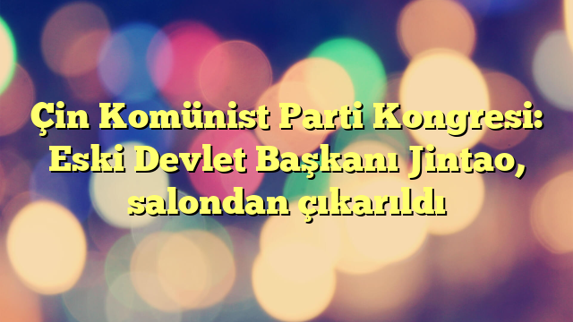 Çin Komünist Parti Kongresi: Eski Devlet Başkanı Jintao, salondan çıkarıldı 